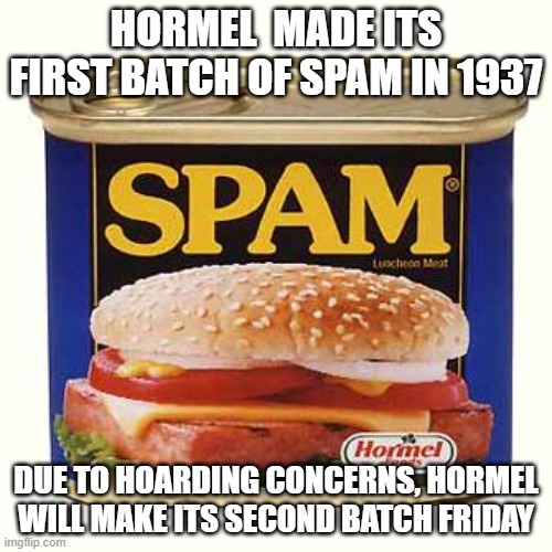 More spam | HORMEL  MADE ITS FIRST BATCH OF SPAM IN 1937; DUE TO HOARDING CONCERNS, HORMEL WILL MAKE ITS SECOND BATCH FRIDAY | image tagged in spam | made w/ Imgflip meme maker