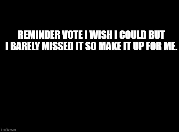 blank black | REMINDER VOTE I WISH I COULD BUT I BARELY MISSED IT SO MAKE IT UP FOR ME. | image tagged in blank black | made w/ Imgflip meme maker