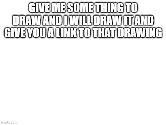 do it, i will draw it (also because i'mm bored) | GIVE ME SOME THING TO DRAW AND I WILL DRAW IT AND GIVE YOU A LINK TO THAT DRAWING | image tagged in blank white template | made w/ Imgflip meme maker