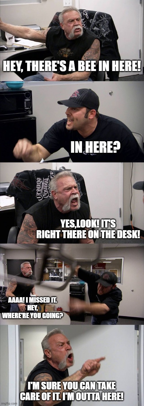 Oh no! | HEY, THERE'S A BEE IN HERE! IN HERE? YES,LOOK! IT'S RIGHT THERE ON THE DESK! AAAA! I MISSED IT.
HEY, WHERE'RE YOU GOING? I'M SURE YOU CAN TAKE CARE OF IT. I'M OUTTA HERE! | image tagged in memes,american chopper argument | made w/ Imgflip meme maker