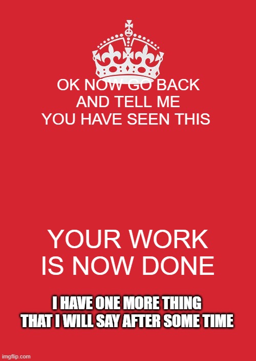 okay | OK NOW GO BACK AND TELL ME YOU HAVE SEEN THIS; YOUR WORK IS NOW DONE; I HAVE ONE MORE THING THAT I WILL SAY AFTER SOME TIME | image tagged in memes,keep calm and carry on red | made w/ Imgflip meme maker