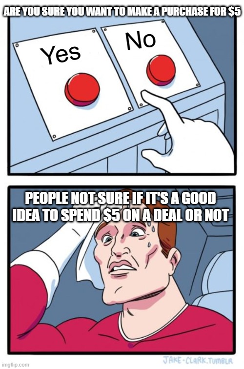 Two Buttons Meme | ARE YOU SURE YOU WANT TO MAKE A PURCHASE FOR $5; No; Yes; PEOPLE NOT SURE IF IT'S A GOOD IDEA TO SPEND $5 ON A DEAL OR NOT | image tagged in memes,two buttons | made w/ Imgflip meme maker