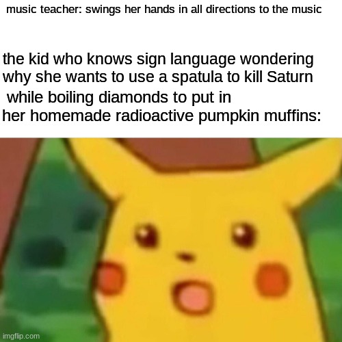 Surprised Pikachu | music teacher: swings her hands in all directions to the music; the kid who knows sign language wondering why she wants to use a spatula to kill Saturn; while boiling diamonds to put in her homemade radioactive pumpkin muffins: | image tagged in memes,surprised pikachu | made w/ Imgflip meme maker