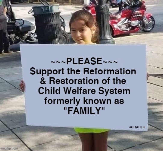 "Family" The Original Child Welfare System | ~~~PLEASE~~~
Support the Reformation 
& Restoration of the 
Child Welfare System
formerly known as
"FAMILY"; #CHAHLIE | image tagged in child abuse,family,children,domestic violence | made w/ Imgflip meme maker