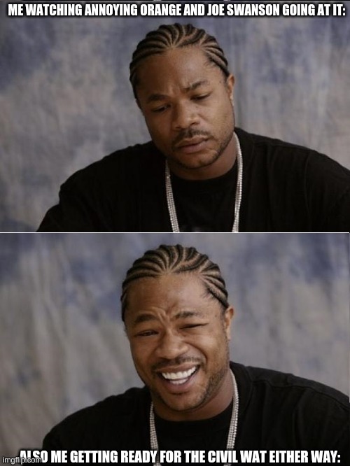 xzibit sad then happy | ME WATCHING ANNOYING ORANGE AND JOE SWANSON GOING AT IT:; ALSO ME GETTING READY FOR THE CIVIL WAT EITHER WAY: | image tagged in xzibit sad then happy | made w/ Imgflip meme maker