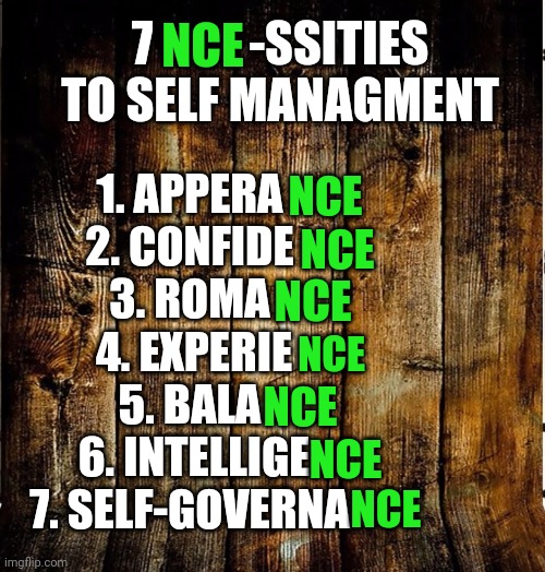 7 NCE-ssities To Self-Management | 7          -SSITIES TO SELF MANAGMENT; NCE; 1. APPERA 
2. CONFIDE 
3. ROMA 
4. EXPERIE
5. BALA 
6. INTELLIGE
7. SELF-GOVERNA; NCE; NCE; NCE; NCE; NCE; NCE; NCE | image tagged in self autonomy,self independence,healthy happy strong - for self and for all | made w/ Imgflip meme maker