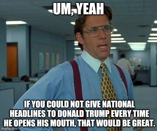 That Would Be Great | UM, YEAH; IF YOU COULD NOT GIVE NATIONAL HEADLINES TO DONALD TRUMP EVERY TIME HE OPENS HIS MOUTH, THAT WOULD BE GREAT. | image tagged in memes,that would be great | made w/ Imgflip meme maker