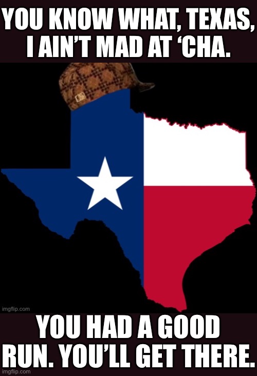 Liberal pipe dream or gigantic new battleground with similar trends as AZ & GA where the GOP will have to learn to play defense? | YOU KNOW WHAT, TEXAS, I AIN’T MAD AT ‘CHA. YOU HAD A GOOD RUN. YOU’LL GET THERE. | image tagged in scumbag texas,gop,scumbag,texas,election 2020,2020 elections | made w/ Imgflip meme maker