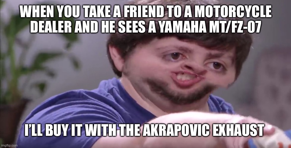 I'll Buy Your Entire Stock | WHEN YOU TAKE A FRIEND TO A MOTORCYCLE DEALER AND HE SEES A YAMAHA MT/FZ-07; I’LL BUY IT WITH THE AKRAPOVIC EXHAUST | image tagged in i'll buy your entire stock | made w/ Imgflip meme maker