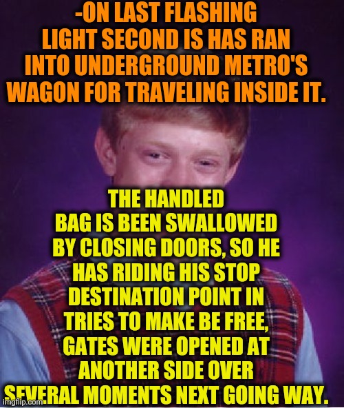-Gotcha! | -ON LAST FLASHING LIGHT SECOND IS HAS RAN INTO UNDERGROUND METRO'S WAGON FOR TRAVELING INSIDE IT. THE HANDLED BAG IS BEEN SWALLOWED BY CLOSING DOORS, SO HE HAS RIDING HIS STOP DESTINATION POINT IN TRIES TO MAKE BE FREE, GATES WERE OPENED AT ANOTHER SIDE OVER SEVERAL MOMENTS NEXT GOING WAY. | image tagged in memes,bad luck brian,metro,volkswagon,bag,swallow | made w/ Imgflip meme maker