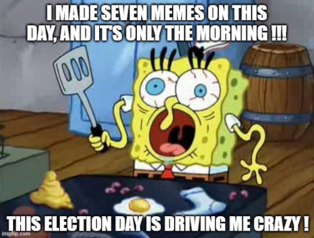 And it's the 8th ! RHAAAAAAAAAAAAAAAAAAAAAAAAAAAAAAAAAAAAAAAAAAAAAAAAAAAAAAAAAAAAAAAAAAAAAAAAAAAAAAAAAAAAAAAAAAAAAAAAAAAAAAAAAAA | I MADE SEVEN MEMES ON THIS DAY, AND IT'S ONLY THE MORNING !!! THIS ELECTION DAY IS DRIVING ME CRAZY ! | image tagged in stressed out spongebob,memes,election day,help me | made w/ Imgflip meme maker