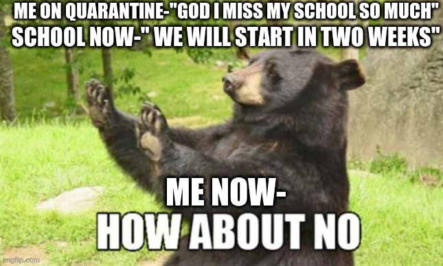 How 'bout a no? | ME ON QUARANTINE-"GOD I MISS MY SCHOOL SO MUCH"; SCHOOL NOW-" WE WILL START IN TWO WEEKS"; ME NOW- | image tagged in memes,how about no bear | made w/ Imgflip meme maker