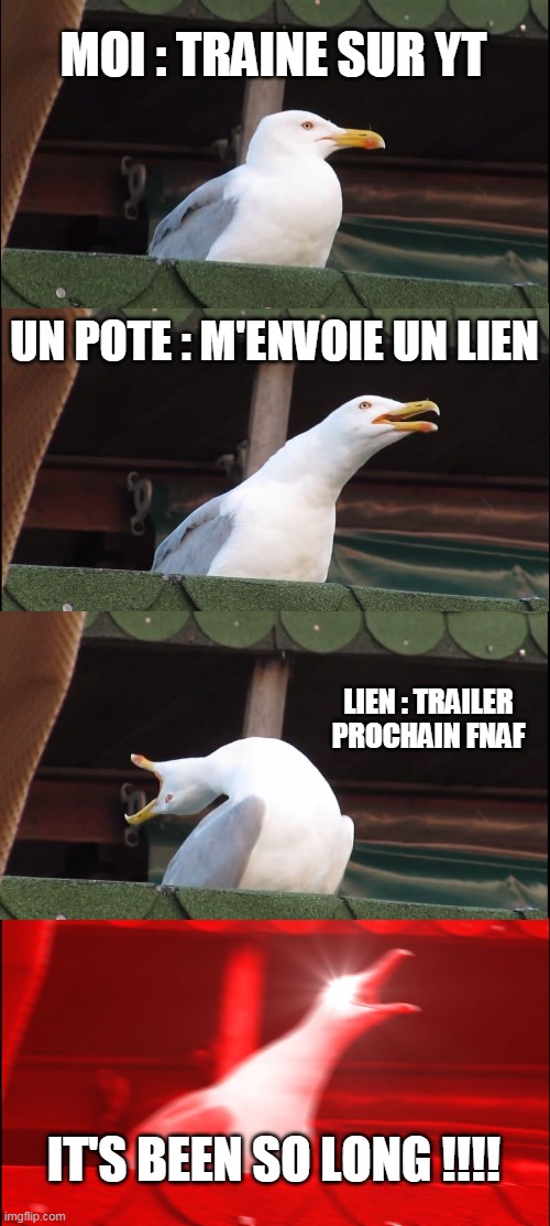 fnaf meme | MOI : TRAINE SUR YT; UN POTE : M'ENVOIE UN LIEN; LIEN : TRAILER PROCHAIN FNAF; IT'S BEEN SO LONG !!!! | image tagged in memes,inhaling seagull | made w/ Imgflip meme maker