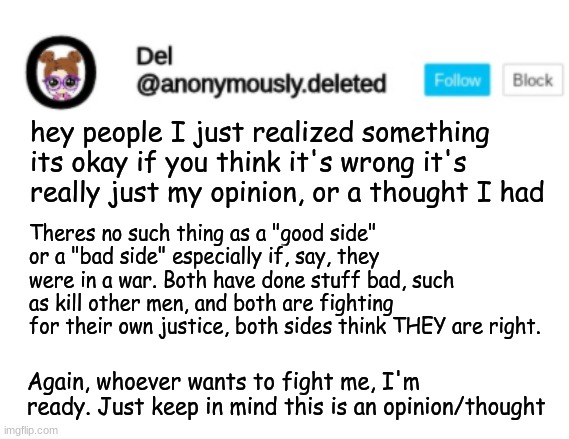 Del Announcement | hey people I just realized something its okay if you think it's wrong it's really just my opinion, or a thought I had; Theres no such thing as a "good side" or a "bad side" especially if, say, they were in a war. Both have done stuff bad, such as kill other men, and both are fighting for their own justice, both sides think THEY are right. Again, whoever wants to fight me, I'm ready. Just keep in mind this is an opinion/thought | image tagged in del announcement | made w/ Imgflip meme maker