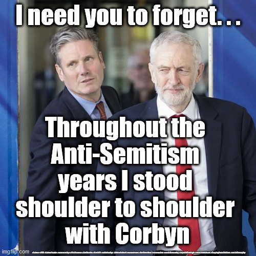 Starmer - Anti-Semitism years | I need you to forget. . . Throughout the 
Anti-Semitism 
years I stood 
shoulder to shoulder 
with Corbyn; #Labour #NHS #LabourLeader #wearecorbyn #KeirStarmer #AntiSemite #Covid19 #cultofcorbyn #labourisdead #testandtrace #AntiSemitism #coronavirus #socialistsunday #captainHindsight #nevervotelabour #Carpingfromsidelines #socialistanyday | image tagged in keir starmer labour leader,antisemitism antisemite,cultofcorbyn,nhs test track trace,corona virus covid19,pmq's | made w/ Imgflip meme maker