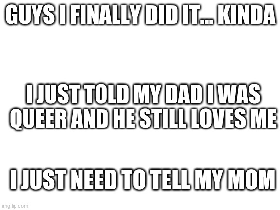 FINALLY A WEIGHT HAS BEEN LIFTED OFF MY CHEST | GUYS I FINALLY DID IT... KINDA; I JUST TOLD MY DAD I WAS QUEER AND HE STILL LOVES ME; I JUST NEED TO TELL MY MOM | image tagged in blank white template | made w/ Imgflip meme maker