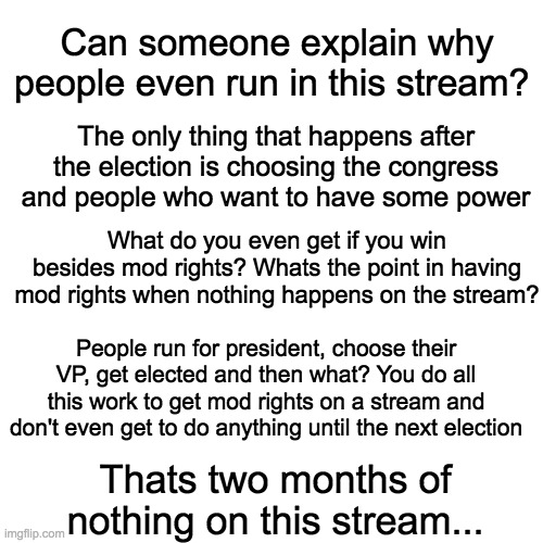 BLANK | Can someone explain why people even run in this stream? The only thing that happens after the election is choosing the congress and people who want to have some power; What do you even get if you win besides mod rights? Whats the point in having mod rights when nothing happens on the stream? People run for president, choose their VP, get elected and then what? You do all this work to get mod rights on a stream and don't even get to do anything until the next election; Thats two months of nothing on this stream... | image tagged in blank,explain,unfunny | made w/ Imgflip meme maker
