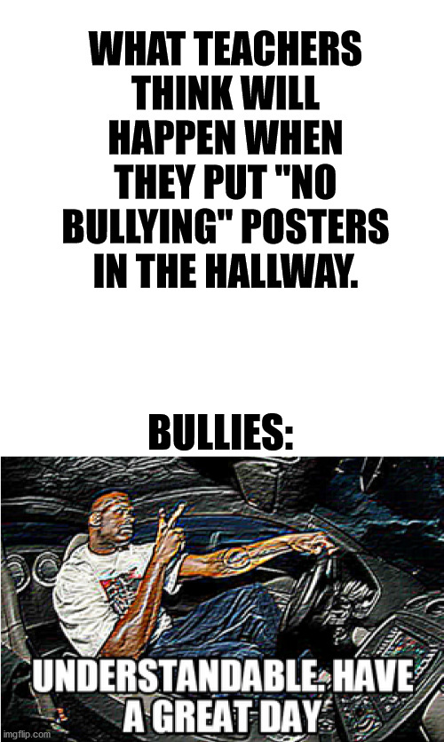 UnDeRsTaNdAbLe HaVe A gReAt DaY | WHAT TEACHERS THINK WILL HAPPEN WHEN THEY PUT "NO BULLYING" POSTERS IN THE HALLWAY. BULLIES: | image tagged in blank white template,understandable have a great day | made w/ Imgflip meme maker