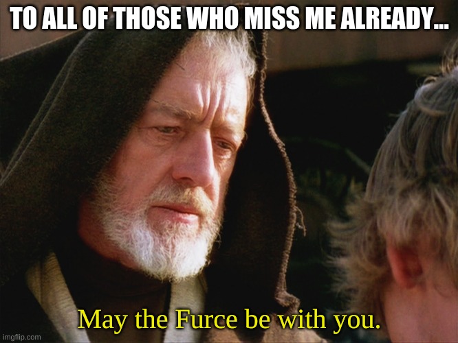 obiwan kenobi may the force be with you | TO ALL OF THOSE WHO MISS ME ALREADY... May the Furce be with you. | image tagged in obiwan kenobi may the force be with you | made w/ Imgflip meme maker