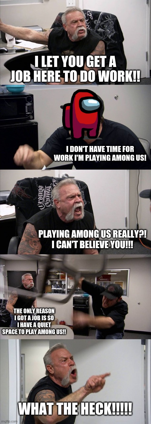 mad | I LET YOU GET A JOB HERE TO DO WORK!! I DON'T HAVE TIME FOR WORK I'M PLAYING AMONG US! PLAYING AMONG US REALLY?! I CAN'T BELIEVE YOU!!! THE ONLY REASON I GOT A JOB IS SO I HAVE A QUIET SPACE TO PLAY AMONG US!! WHAT THE HECK!!!!! | image tagged in memes,american chopper argument | made w/ Imgflip meme maker