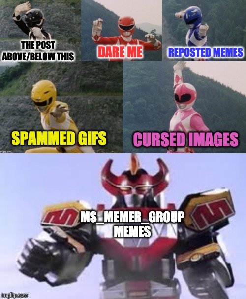 Just found this template and I am LOVING IT | THE POST ABOVE/BELOW THIS; REPOSTED MEMES; DARE ME; SPAMMED GIFS; CURSED IMAGES; MS_MEMER_GROUP MEMES | image tagged in mighty morphing power rangers summon the megazord | made w/ Imgflip meme maker