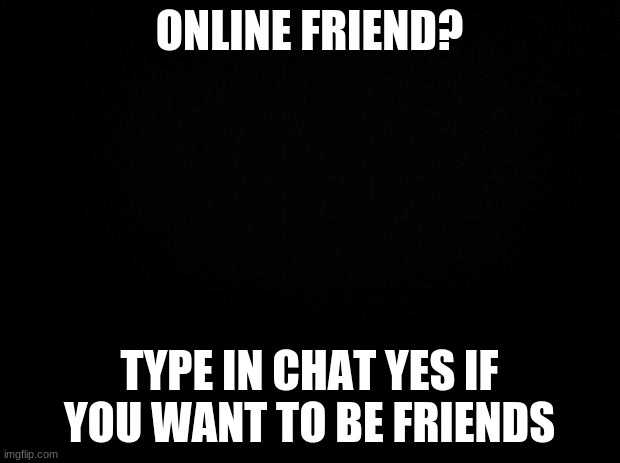 Friends? | ONLINE FRIEND? TYPE IN CHAT YES IF YOU WANT TO BE FRIENDS | image tagged in black background | made w/ Imgflip meme maker