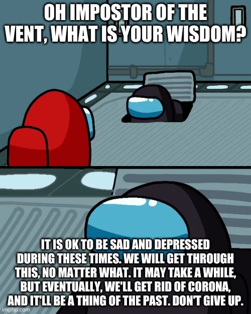 Inspirational Impostor. | OH IMPOSTOR OF THE VENT, WHAT IS YOUR WISDOM? IT IS OK TO BE SAD AND DEPRESSED DURING THESE TIMES. WE WILL GET THROUGH THIS, NO MATTER WHAT. IT MAY TAKE A WHILE, BUT EVENTUALLY, WE'LL GET RID OF CORONA, AND IT'LL BE A THING OF THE PAST. DON'T GIVE UP. | image tagged in impostor of the vent,coronavirus,inspirational,among us | made w/ Imgflip meme maker