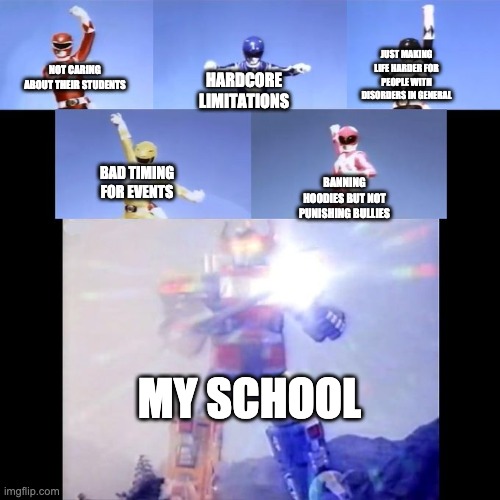 Power Rangers | JUST MAKING LIFE HARDER FOR PEOPLE WITH DISORDERS IN GENERAL; NOT CARING ABOUT THEIR STUDENTS; HARDCORE LIMITATIONS; BAD TIMING FOR EVENTS; BANNING HOODIES BUT NOT PUNISHING BULLIES; MY SCHOOL | image tagged in power rangers | made w/ Imgflip meme maker