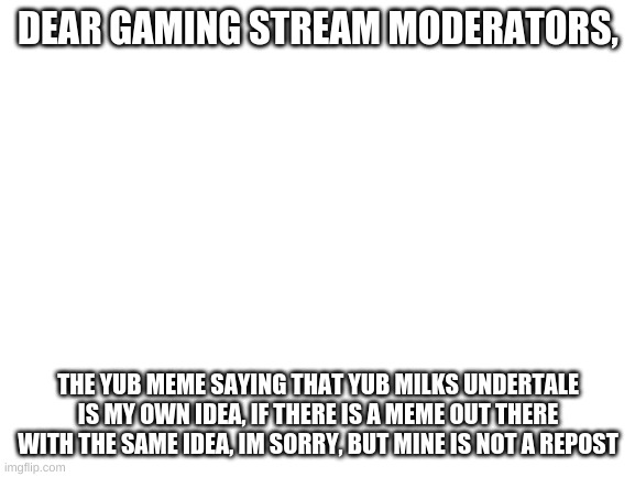 Blank White Template | DEAR GAMING STREAM MODERATORS, THE YUB MEME SAYING THAT YUB MILKS UNDERTALE IS MY OWN IDEA, IF THERE IS A MEME OUT THERE WITH THE SAME IDEA, IM SORRY, BUT MINE IS NOT A REPOST | image tagged in blank white template | made w/ Imgflip meme maker