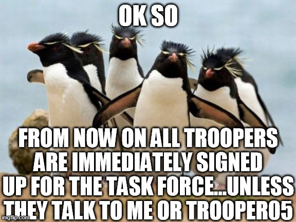 Penguin Gang Meme | OK SO; FROM NOW ON ALL TROOPERS ARE IMMEDIATELY SIGNED UP FOR THE TASK FORCE...UNLESS THEY TALK TO ME OR TROOPER05 | image tagged in memes,penguin gang | made w/ Imgflip meme maker