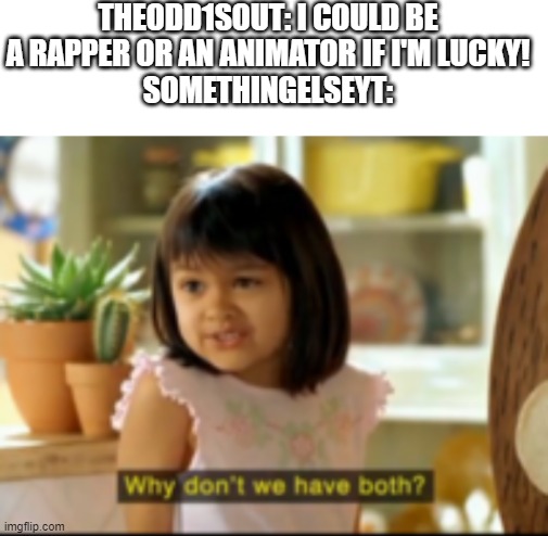 just thought this would be funny | THEODD1SOUT: I COULD BE A RAPPER OR AN ANIMATOR IF I'M LUCKY!
SOMETHINGELSEYT: | image tagged in blank white template | made w/ Imgflip meme maker