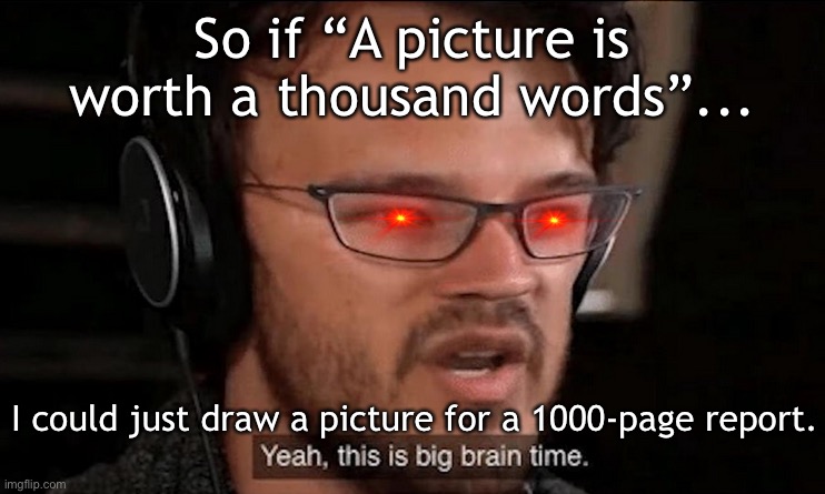 BiG BrAiN TiMe | So if “A picture is worth a thousand words”... I could just draw a picture for a 1000-page report. | image tagged in big brain time,yeah this is big brain time,big brain,memes,school,meme man smort | made w/ Imgflip meme maker