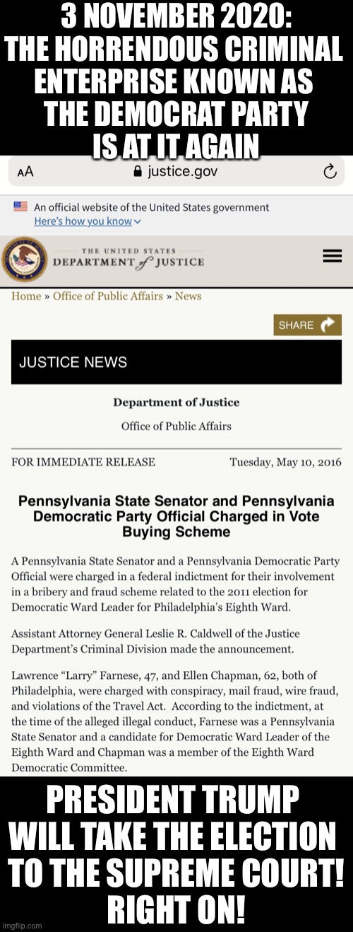 3 November 2020: The horrendous criminal enterprise known as the Democrat Party is at it again! | 3 NOVEMBER 2020:
THE HORRENDOUS CRIMINAL 
ENTERPRISE KNOWN AS 
THE DEMOCRAT PARTY
IS AT IT AGAIN; PRESIDENT TRUMP 
WILL TAKE THE ELECTION 
TO THE SUPREME COURT!
RIGHT ON! | image tagged in president trump,election 2020,voter fraud,government corruption,democrat party,joe biden | made w/ Imgflip meme maker