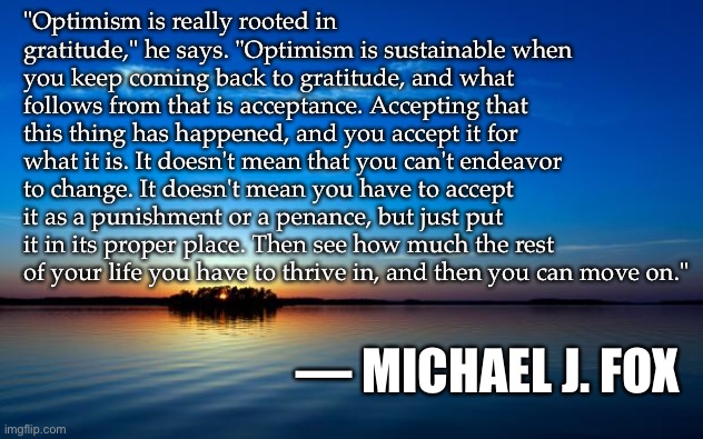 Inspirational Quote | "Optimism is really rooted in gratitude," he says. "Optimism is sustainable when you keep coming back to gratitude, and what follows from that is acceptance. Accepting that this thing has happened, and you accept it for what it is. It doesn't mean that you can't endeavor to change. It doesn't mean you have to accept it as a punishment or a penance, but just put it in its proper place. Then see how much the rest of your life you have to thrive in, and then you can move on."; — MICHAEL J. FOX | image tagged in inspirational quote | made w/ Imgflip meme maker