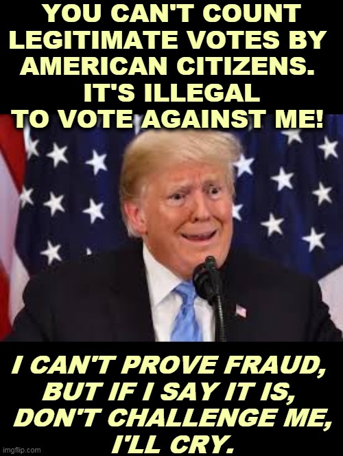 Our Whiner-In-Chief is sobbing again. He's the Biggest Snowflake In The World. | YOU CAN'T COUNT LEGITIMATE VOTES BY 
AMERICAN CITIZENS. 
IT'S ILLEGAL TO VOTE AGAINST ME! I CAN'T PROVE FRAUD, 
BUT IF I SAY IT IS, 
DON'T CHALLENGE ME,
I'LL CRY. | image tagged in trump dilated and taken aback,trump,crybaby,loser,snowflake | made w/ Imgflip meme maker