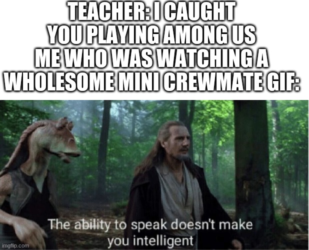 why are teachers dumb? | TEACHER: I CAUGHT YOU PLAYING AMONG US
ME WHO WAS WATCHING A WHOLESOME MINI CREWMATE GIF: | image tagged in blank white template,star wars prequel qui-gon ability to speak | made w/ Imgflip meme maker