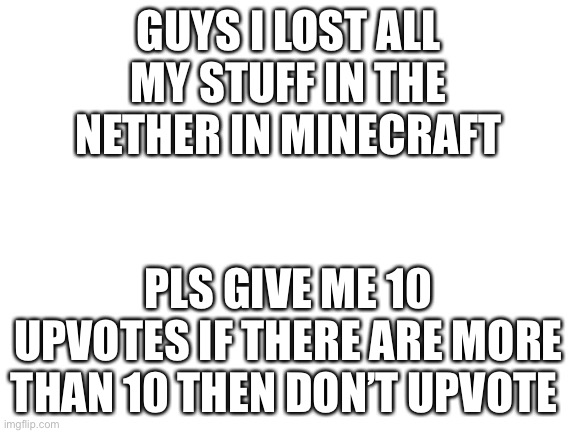 Pweeeeeeeeeeease | GUYS I LOST ALL MY STUFF IN THE NETHER IN MINECRAFT; PLS GIVE ME 10 UPVOTES IF THERE ARE MORE THAN 10 THEN DON’T UPVOTE | image tagged in blank white template | made w/ Imgflip meme maker