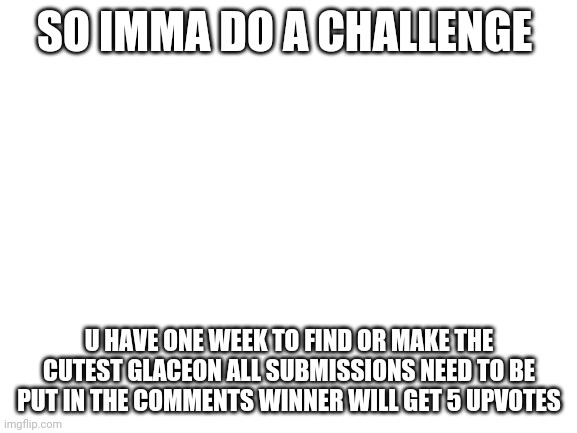 Blank White Template | SO IMMA DO A CHALLENGE; U HAVE ONE WEEK TO FIND OR MAKE THE CUTEST GLACEON ALL SUBMISSIONS NEED TO BE PUT IN THE COMMENTS WINNER WILL GET 5 UPVOTES | image tagged in blank white template | made w/ Imgflip meme maker