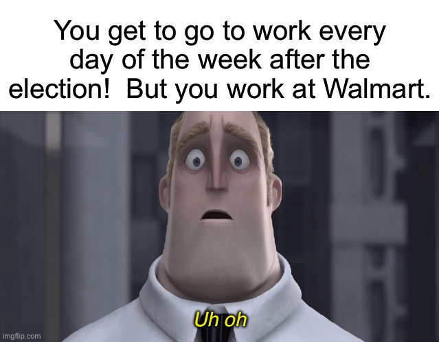 Ikikikik | You get to go to work every day of the week after the election!  But you work at Walmart. Uh oh | image tagged in blank white template,mr incredible uh oh | made w/ Imgflip meme maker