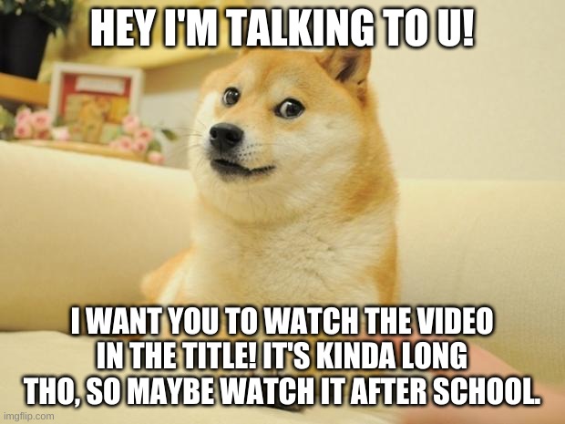 https://www.youtube.com/watch?v=VhEATqXnXCI | HEY I'M TALKING TO U! I WANT YOU TO WATCH THE VIDEO IN THE TITLE! IT'S KINDA LONG THO, SO MAYBE WATCH IT AFTER SCHOOL. | image tagged in memes,doge 2 | made w/ Imgflip meme maker