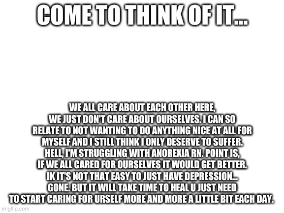 holy fuck I sound like such a hypocrite | COME TO THINK OF IT... WE ALL CARE ABOUT EACH OTHER HERE, WE JUST DON'T CARE ABOUT OURSELVES. I CAN SO RELATE TO NOT WANTING TO DO ANYTHING NICE AT ALL FOR MYSELF AND I STILL THINK I ONLY DESERVE TO SUFFER. HELL, I'M STRUGGLING WITH ANOREXIA RN. POINT IS, IF WE ALL CARED FOR OURSELVES IT WOULD GET BETTER. IK IT'S NOT THAT EASY TO JUST HAVE DEPRESSION... GONE. BUT IT WILL TAKE TIME TO HEAL U JUST NEED TO START CARING FOR URSELF MORE AND MORE A LITTLE BIT EACH DAY. | image tagged in blank white template | made w/ Imgflip meme maker