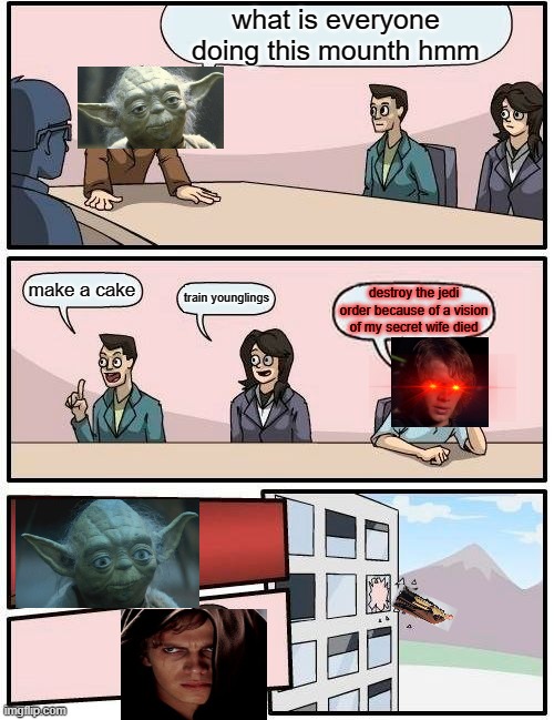 Boardroom Meeting Suggestion Meme | what is everyone doing this mounth hmm; make a cake; train younglings; destroy the jedi order because of a vision of my secret wife died | image tagged in memes,boardroom meeting suggestion | made w/ Imgflip meme maker