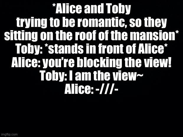 Black background | *Alice and Toby trying to be romantic, so they sitting on the roof of the mansion*
Toby: *stands in front of Alice*
Alice: you’re blocking the view!
Toby: I am the view~
Alice: -///- | image tagged in black background | made w/ Imgflip meme maker