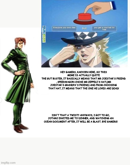 Kakyoin explains it | HEY GAMERS, KAKYOIN HERE, SO THIS MEME IS ACTUALLY QUITE
THE GUT BUSTER, IT BASICALLY MEANS THAT MR JOESTAR'S FRIEND , SPEEDWAGON CHOSE MR ZEPPELI'S HAT,(MR JOESTAR'S GRANDPA'S FRIEND) AND FROM CHOOSING THAT HAT, IT MEANS THAT THE ONE HE LOVES ARE DEAD! ISN'T THAT A TWIST? ANYWAYS, I GOT TO GO, JOTARO INVITED ME TO DINNER, AND WATCHING AN OCEAN DOCUMENT AFTER, IT WILL BE A BLAST. BYE GAMERS! | image tagged in kakyoin explains it | made w/ Imgflip meme maker