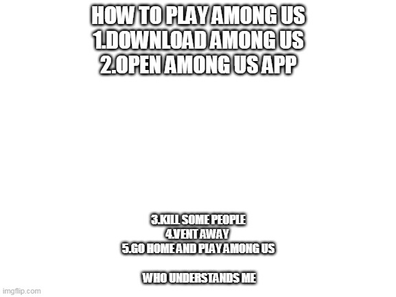 Blank White Template | HOW TO PLAY AMONG US

1.DOWNLOAD AMONG US
2.OPEN AMONG US APP; 3.KILL SOME PEOPLE
4.VENT AWAY 
5.GO HOME AND PLAY AMONG US
                            
 WHO UNDERSTANDS ME | image tagged in blank white template,among us | made w/ Imgflip meme maker