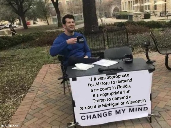 Change My Mind | If it was appropriate for Al Gore to demand a re-count in Florida, it's appropriate for Trump to demand a re-count in Michigan or Wisconsin | image tagged in memes,change my mind | made w/ Imgflip meme maker