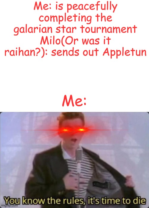 Die | Me: is peacefully completing the galarian star tournament
Milo(Or was it raihan?): sends out Appletun; Me: | image tagged in blank white template,you know the rules it's time to die | made w/ Imgflip meme maker