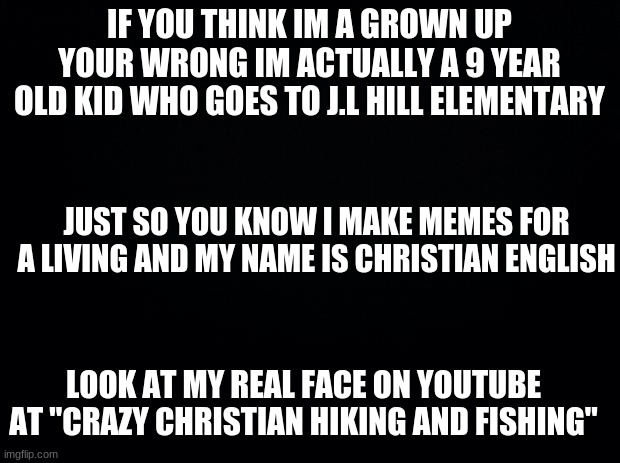 Black background | IF YOU THINK IM A GROWN UP YOUR WRONG IM ACTUALLY A 9 YEAR OLD KID WHO GOES TO J.L HILL ELEMENTARY; JUST SO YOU KNOW I MAKE MEMES FOR A LIVING AND MY NAME IS CHRISTIAN ENGLISH; LOOK AT MY REAL FACE ON YOUTUBE AT "CRAZY CHRISTIAN HIKING AND FISHING" | image tagged in black background | made w/ Imgflip meme maker