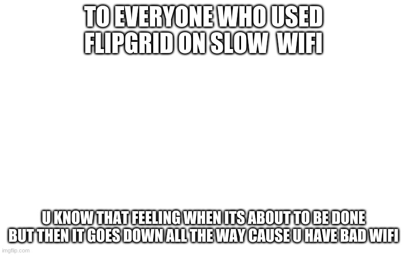 Is it just me? | TO EVERYONE WHO USED FLIPGRID ON SLOW  WIFI; U KNOW THAT FEELING WHEN ITS ABOUT TO BE DONE BUT THEN IT GOES DOWN ALL THE WAY CAUSE U HAVE BAD WIFI | image tagged in blank meme template | made w/ Imgflip meme maker