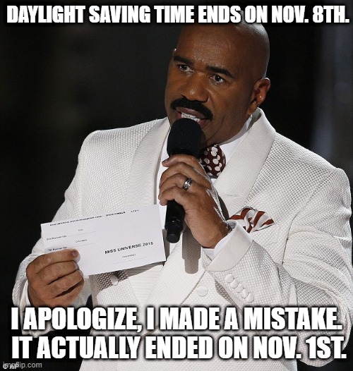 Steve Harvey gives you the wrong date for the end of Daylight Saving Time | DAYLIGHT SAVING TIME ENDS ON NOV. 8TH. I APOLOGIZE, I MADE A MISTAKE.  IT ACTUALLY ENDED ON NOV. 1ST. | image tagged in steve harvery,daylight saving time | made w/ Imgflip meme maker